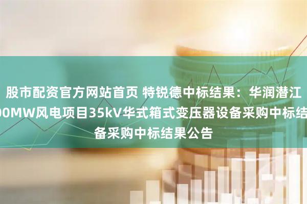 股市配资官方网站首页 特锐德中标结果：华润潜江熊口100MW风电项目35kV华式箱式变压器设备采购中标结果公告