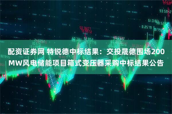配资证券网 特锐德中标结果：交投晟德围场200MW风电储能项目箱式变压器采购中标结果公告