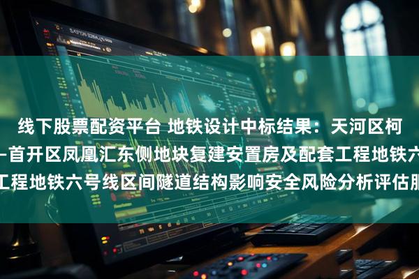 线下股票配资平台 地铁设计中标结果：天河区柯木塱村城中村改造项目—首开区凤凰汇东侧地块复建安置房及配套工程地铁六号线区间隧道结构影响安全风险分析评估服务采购结果公告
