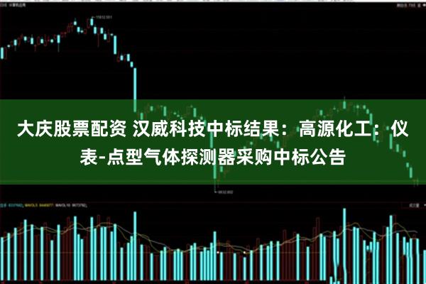 大庆股票配资 汉威科技中标结果：高源化工：仪表-点型气体探测器采购中标公告