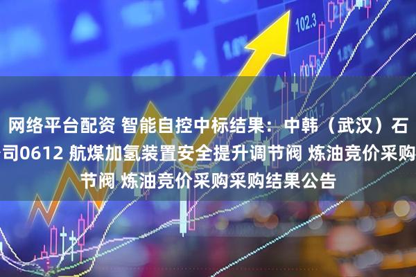 网络平台配资 智能自控中标结果：中韩（武汉）石油化工有限公司0612 航煤加氢装置安全提升调节阀 炼油竞价采购采购结果公告