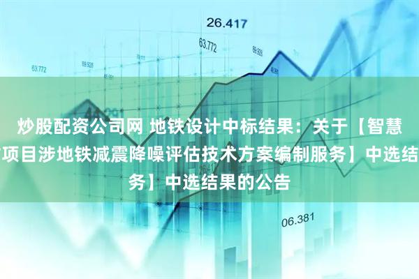 炒股配资公司网 地铁设计中标结果：关于【智慧城消防站项目涉地铁减震降噪评估技术方案编制服务】中选结果的公告