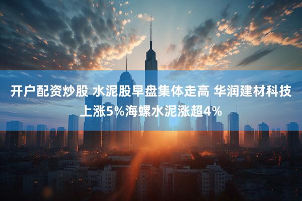 开户配资炒股 水泥股早盘集体走高 华润建材科技上涨5%海螺水泥涨超4%