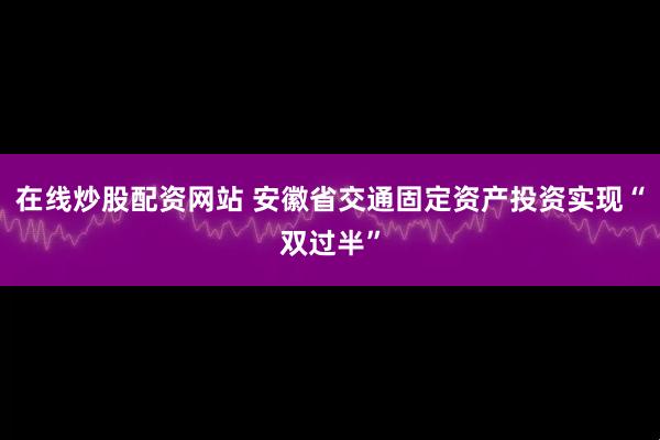 在线炒股配资网站 安徽省交通固定资产投资实现“双过半”