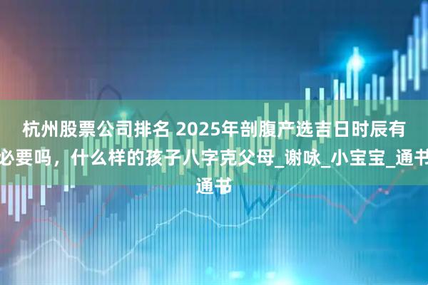 杭州股票公司排名 2025年剖腹产选吉日时辰有必要吗，什么样的孩子八字克父母_谢咏_小宝宝_通书