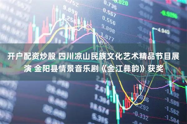 开户配资炒股 四川凉山民族文化艺术精品节目展演 金阳县情景音乐剧《金江彝韵》获奖