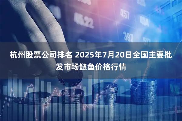 杭州股票公司排名 2025年7月20日全国主要批发市场鲢鱼价格行情