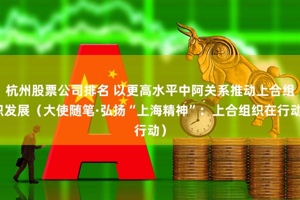 杭州股票公司排名 以更高水平中阿关系推动上合组织发展（大使随笔·弘扬“上海精神”：上合组织在行动）