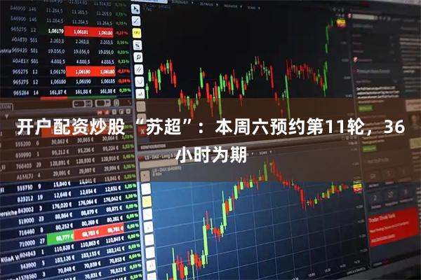 开户配资炒股 “苏超”：本周六预约第11轮，36小时为期
