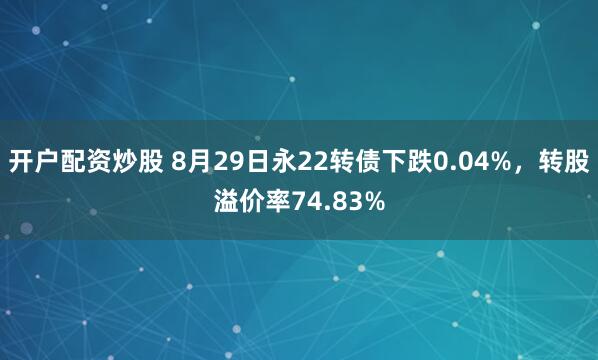 开户配资炒股 8月29日永22转债下跌0.04%，转股溢价率74.83%