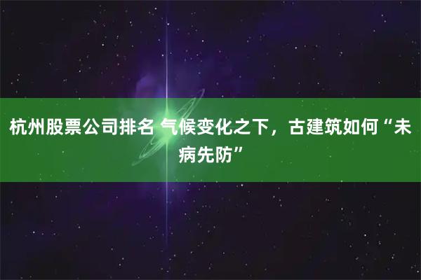 杭州股票公司排名 气候变化之下，古建筑如何“未病先防”