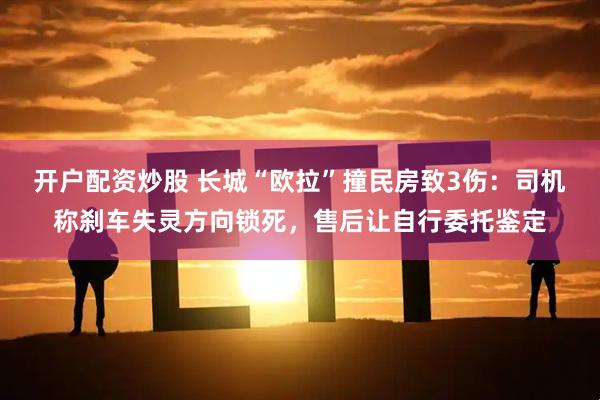开户配资炒股 长城“欧拉”撞民房致3伤：司机称刹车失灵方向锁死，售后让自行委托鉴定