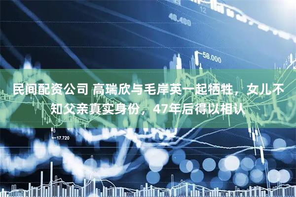 民间配资公司 高瑞欣与毛岸英一起牺牲，女儿不知父亲真实身份，47年后得以相认