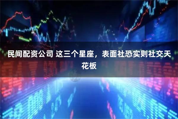 民间配资公司 这三个星座，表面社恐实则社交天花板