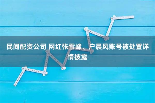 民间配资公司 网红张雪峰、户晨风账号被处置详情披露