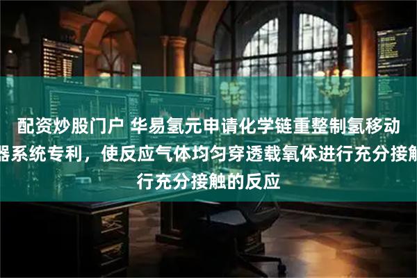 配资炒股门户 华易氢元申请化学链重整制氢移动床反应器系统专利，使反应气体均匀穿透载氧体进行充分接触的反应