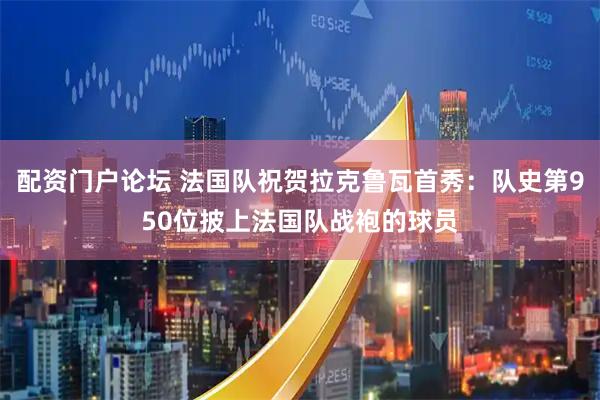 配资门户论坛 法国队祝贺拉克鲁瓦首秀：队史第950位披上法国队战袍的球员