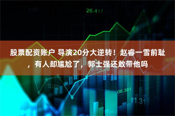 股票配资账户 导演20分大逆转！赵睿一雪前耻，有人却尴尬了，郭士强还敢带他吗