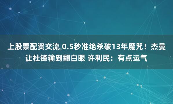 上股票配资交流 0.5秒准绝杀破13年魔咒！杰曼让杜锋输到翻白眼 许利民：有点运气