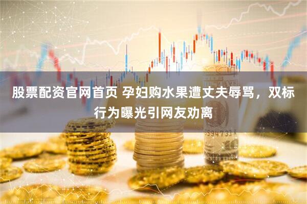 股票配资官网首页 孕妇购水果遭丈夫辱骂，双标行为曝光引网友劝离