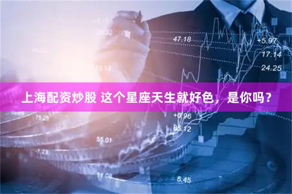 上海配资炒股 这个星座天生就好色，是你吗？