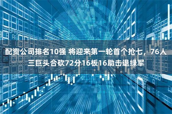 配资公司排名10强 将迎来第一轮首个抢七，76人三巨头合砍72分16板16助击退绿军