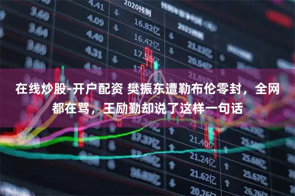 在线炒股-开户配资 樊振东遭勒布伦零封，全网都在骂，王励勤却说了这样一句话