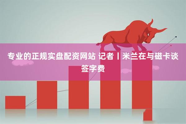 专业的正规实盘配资网站 记者丨米兰在与磁卡谈签字费