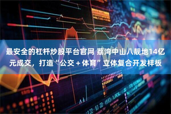 最安全的杠杆炒股平台官网 荔湾中山八靓地14亿元成交，打造“公交＋体育”立体复合开发样板