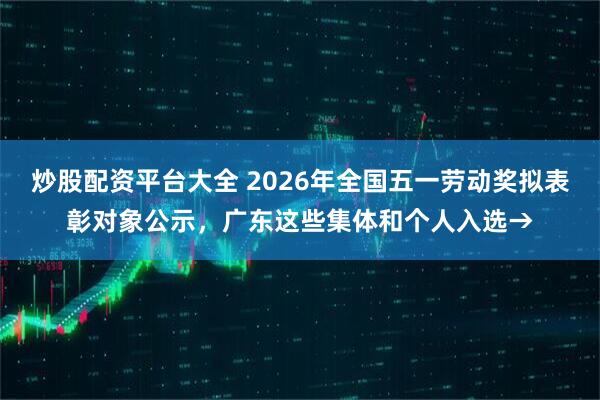 炒股配资平台大全 2026年全国五一劳动奖拟表彰对象公示，广东这些集体和个人入选→