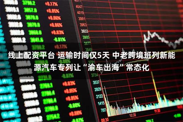 线上配资平台 运输时间仅5天 中老跨境班列新能源汽车专列让“渝车出海”常态化